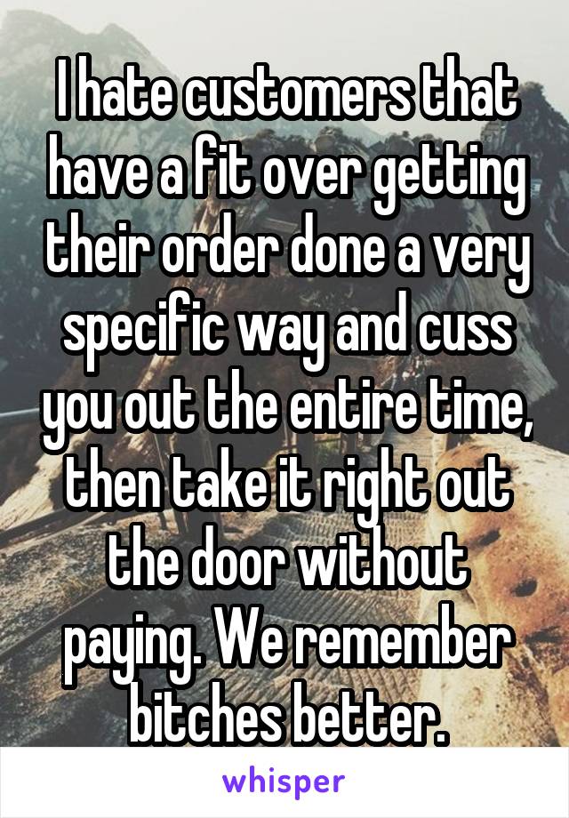 I hate customers that have a fit over getting their order done a very specific way and cuss you out the entire time, then take it right out the door without paying. We remember bitches better.