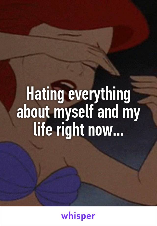 Hating everything about myself and my life right now...