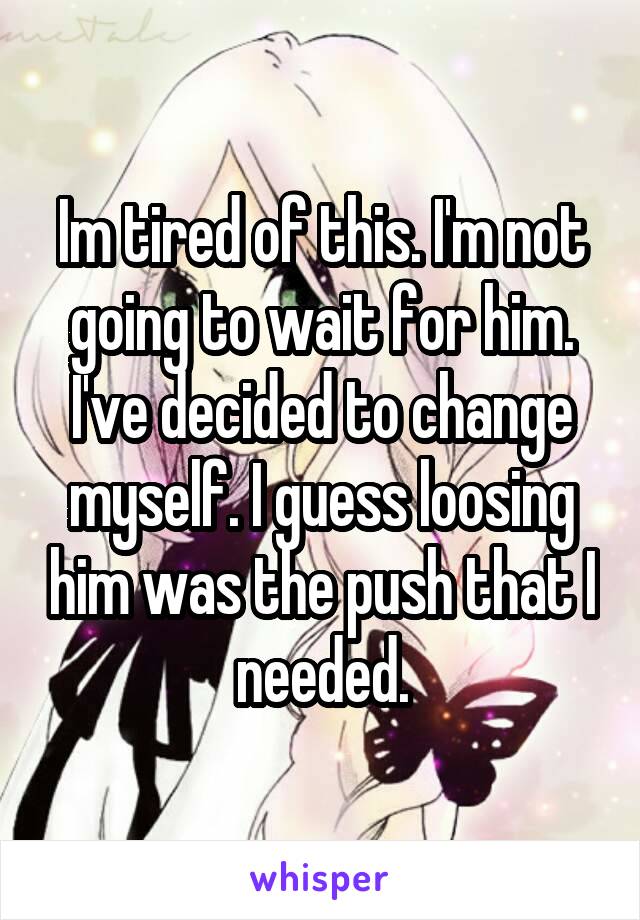 Im tired of this. I'm not going to wait for him. I've decided to change myself. I guess loosing him was the push that I needed.