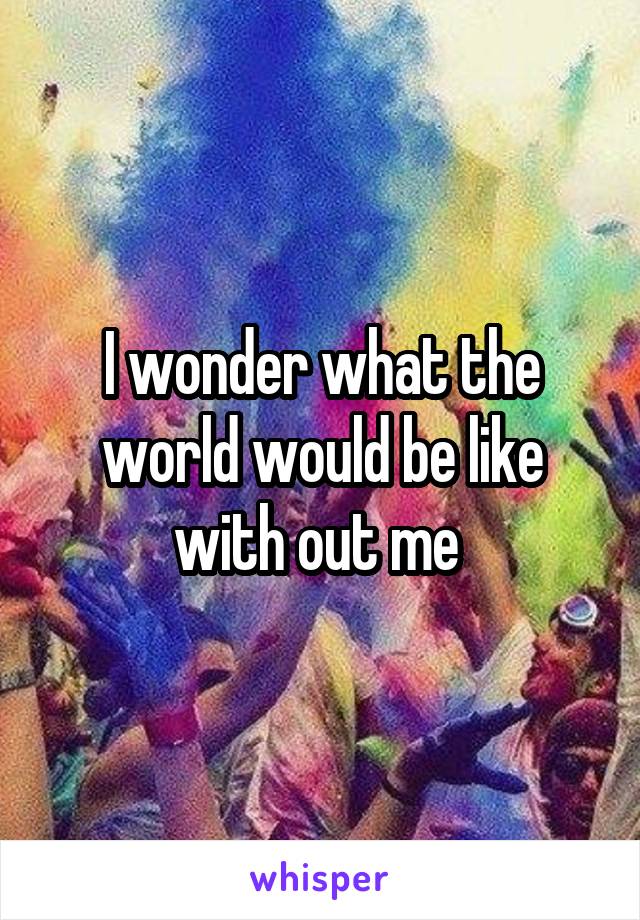 I wonder what the world would be like with out me 