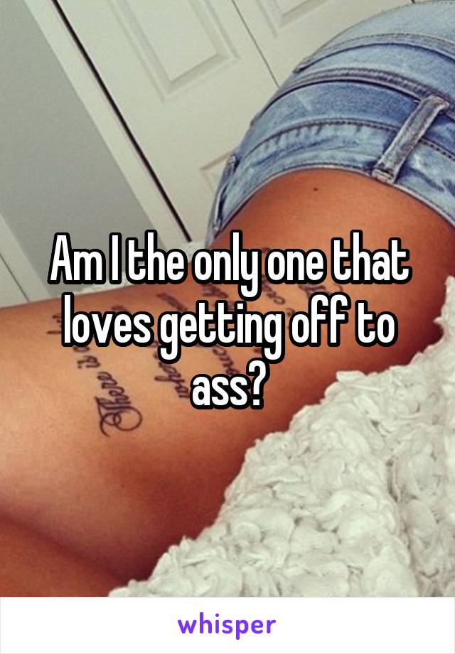 Am I the only one that loves getting off to ass?