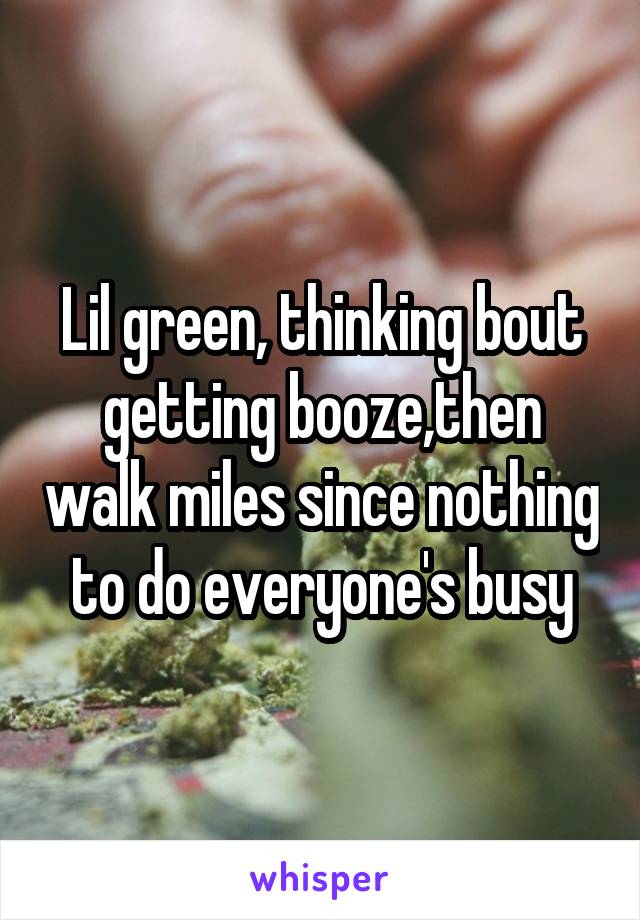 Lil green, thinking bout getting booze,then walk miles since nothing to do everyone's busy