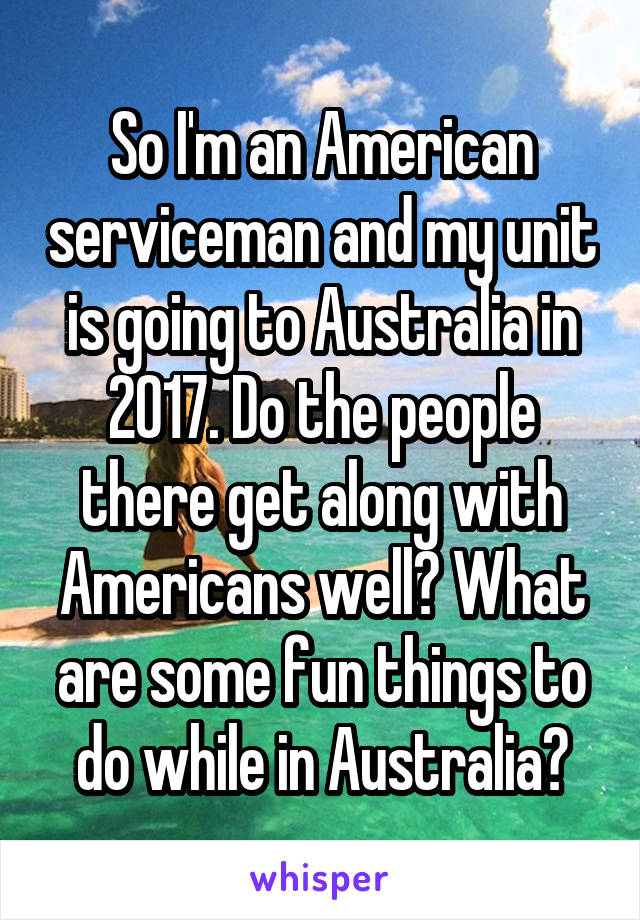 So I'm an American serviceman and my unit is going to Australia in 2017. Do the people there get along with Americans well? What are some fun things to do while in Australia?