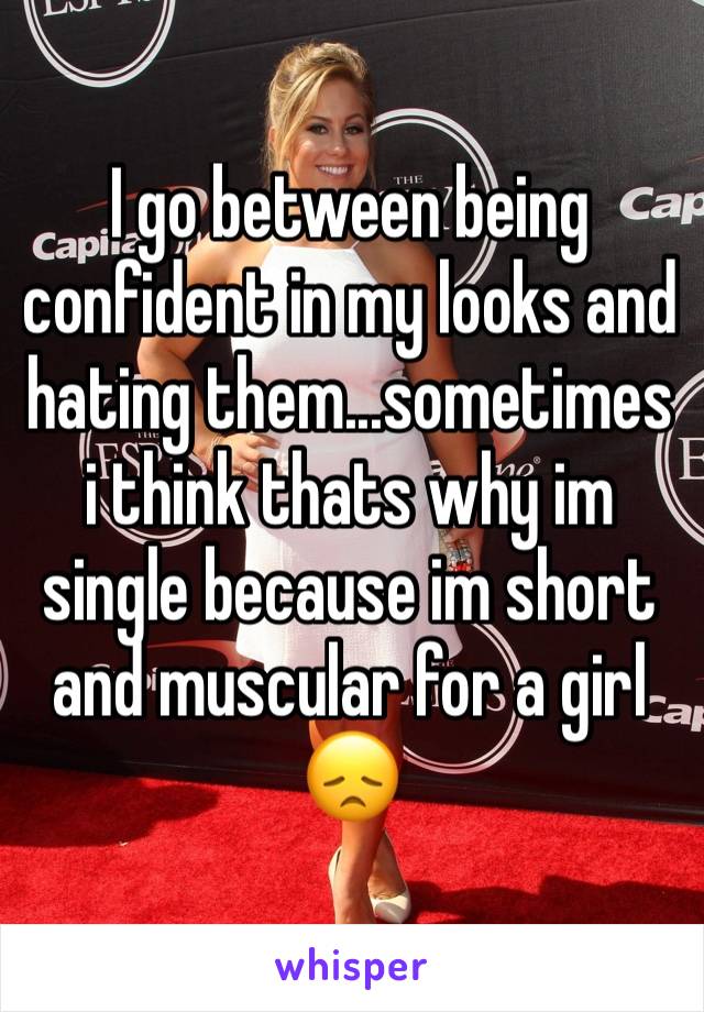 I go between being confident in my looks and hating them...sometimes i think thats why im single because im short and muscular for a girl 😞