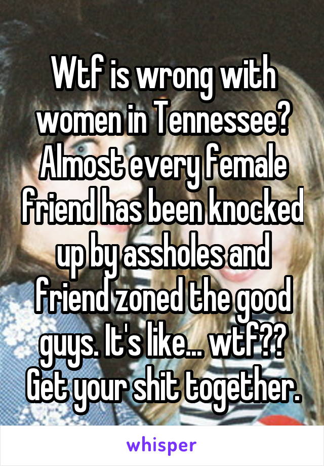 Wtf is wrong with women in Tennessee? Almost every female friend has been knocked up by assholes and friend zoned the good guys. It's like... wtf?? Get your shit together.