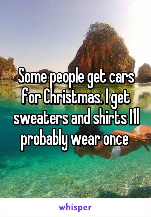 Some people get cars for Christmas. I get sweaters and shirts I'll probably wear once 