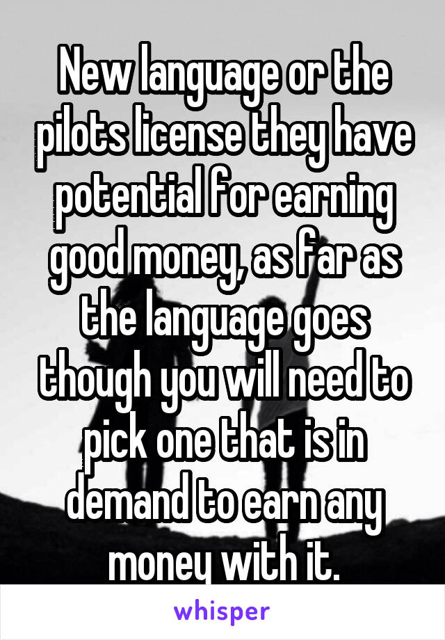 New language or the pilots license they have potential for earning good money, as far as the language goes though you will need to pick one that is in demand to earn any money with it.