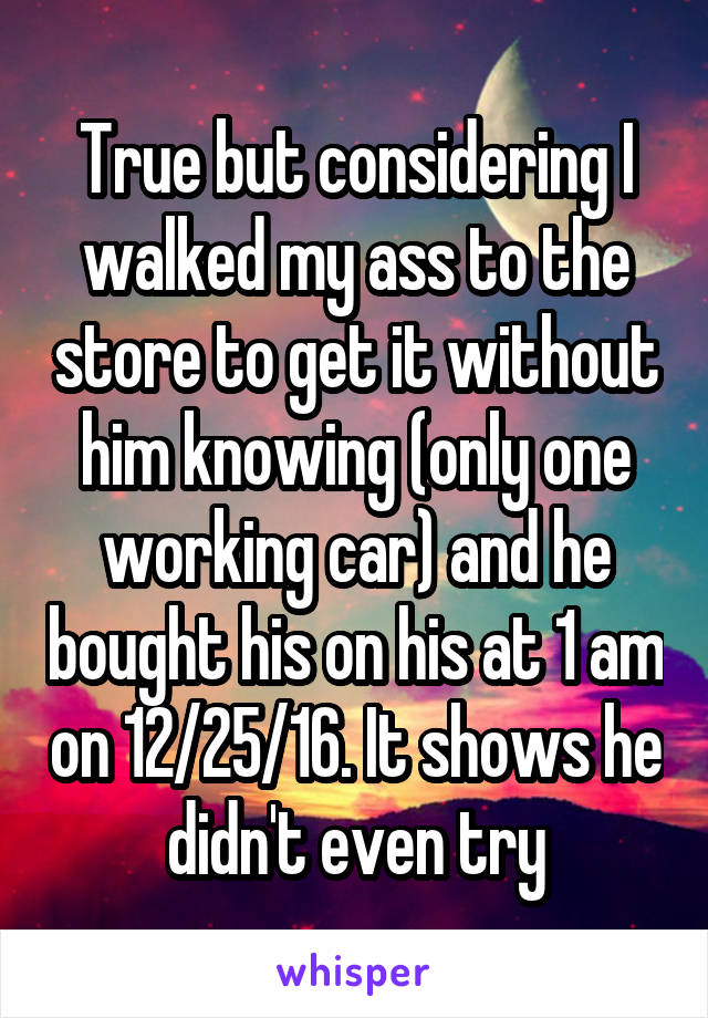 True but considering I walked my ass to the store to get it without him knowing (only one working car) and he bought his on his at 1 am on 12/25/16. It shows he didn't even try