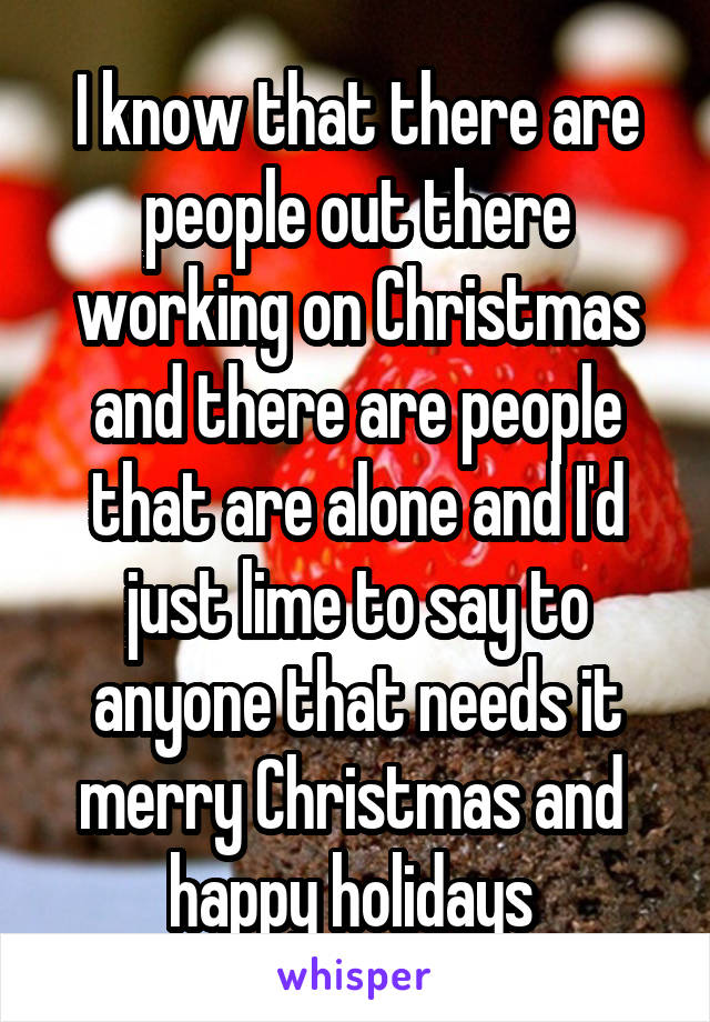 I know that there are people out there working on Christmas and there are people that are alone and I'd just lime to say to anyone that needs it merry Christmas and  happy holidays 