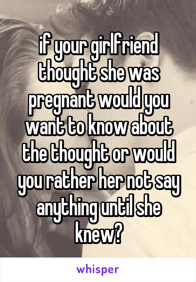 if your girlfriend thought she was pregnant would you want to know about the thought or would you rather her not say anything until she knew?