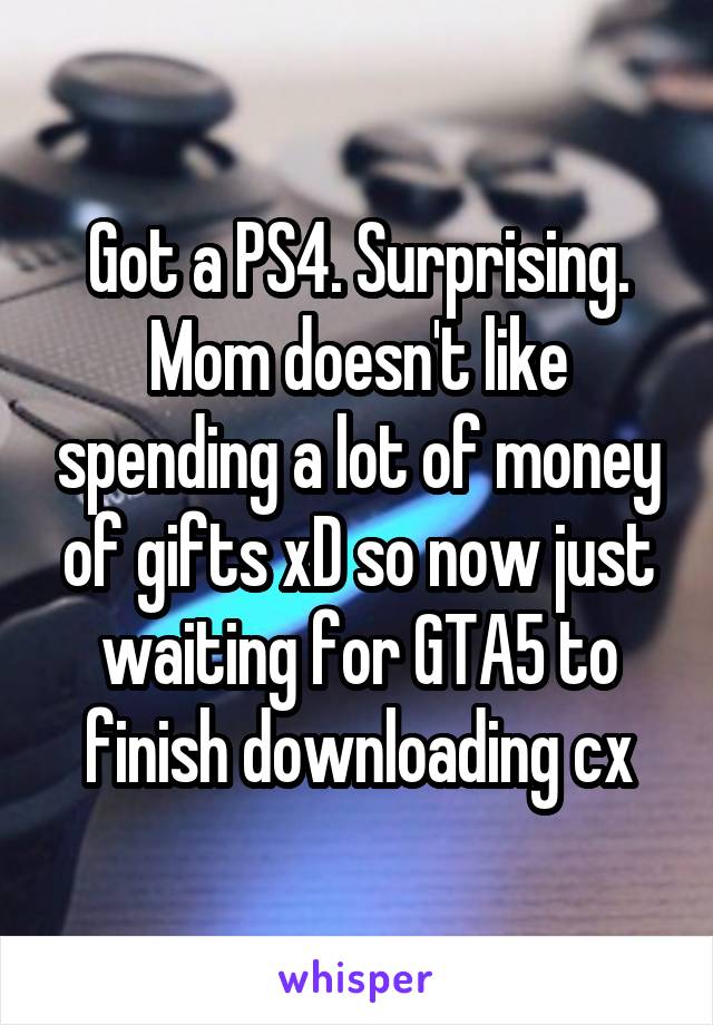 Got a PS4. Surprising. Mom doesn't like spending a lot of money of gifts xD so now just waiting for GTA5 to finish downloading cx