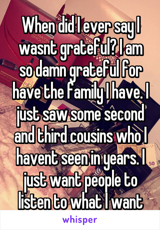 When did I ever say I wasnt grateful? I am so damn grateful for have the family I have. I just saw some second and third cousins who I havent seen in years. I just want people to listen to what I want