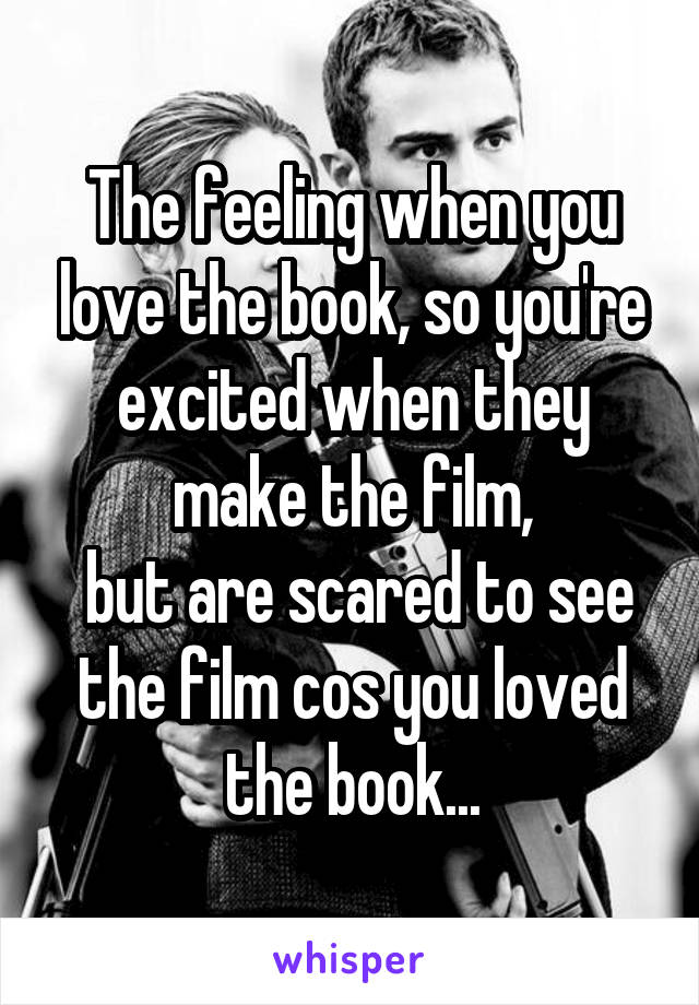 The feeling when you love the book, so you're excited when they make the film,
 but are scared to see the film cos you loved the book...