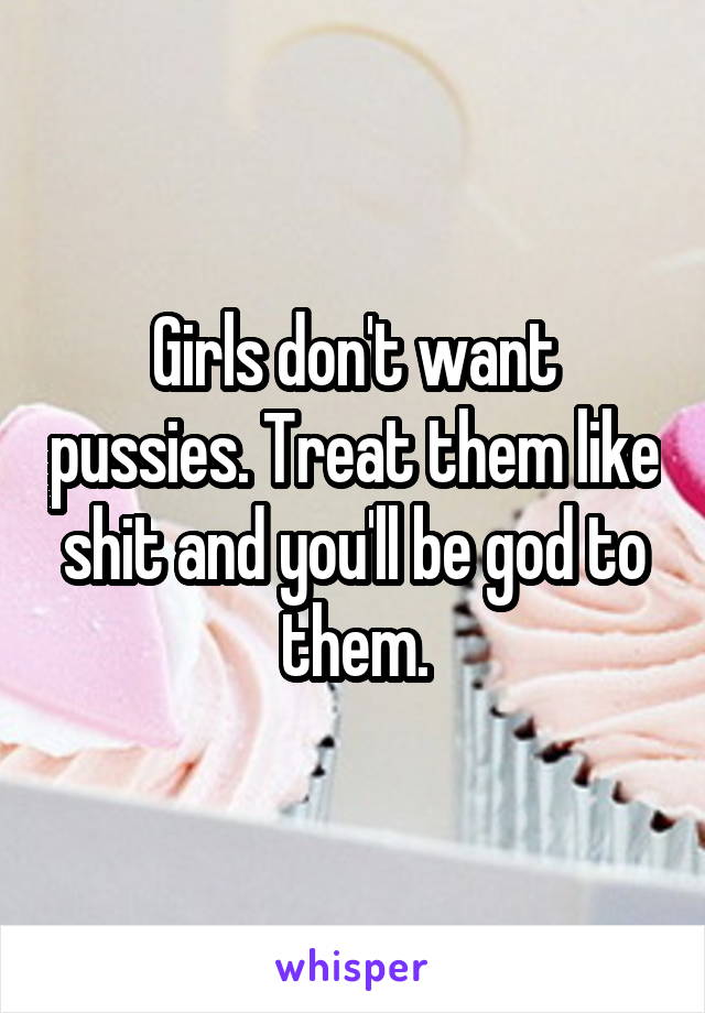 Girls don't want pussies. Treat them like shit and you'll be god to them.