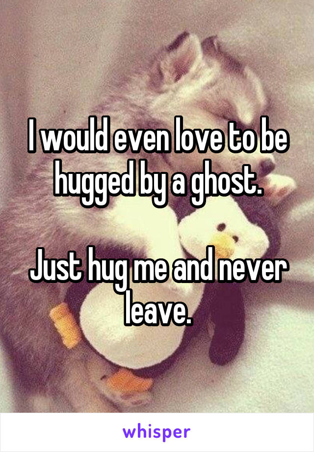 I would even love to be hugged by a ghost.

Just hug me and never leave.