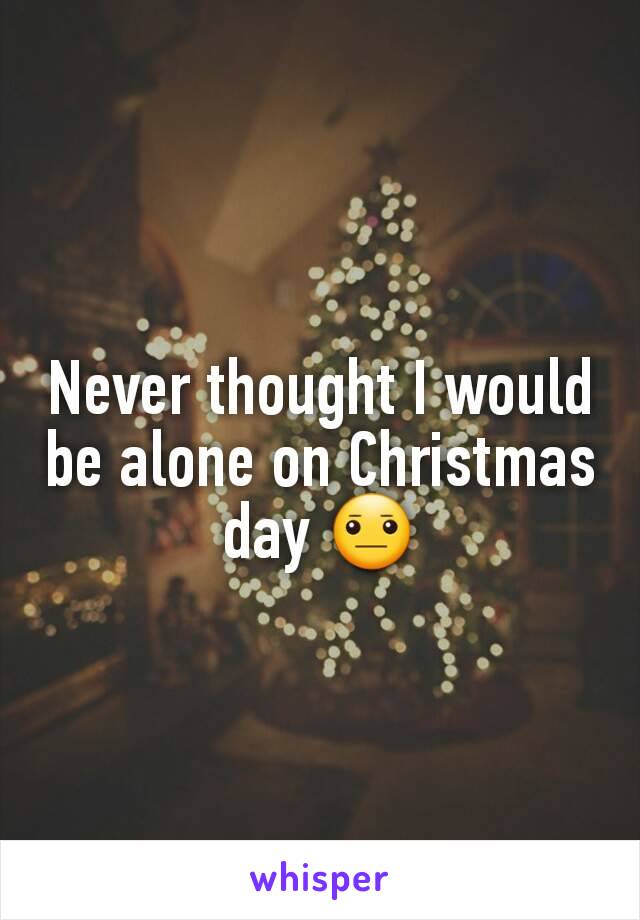 Never thought I would be alone on Christmas day 😐