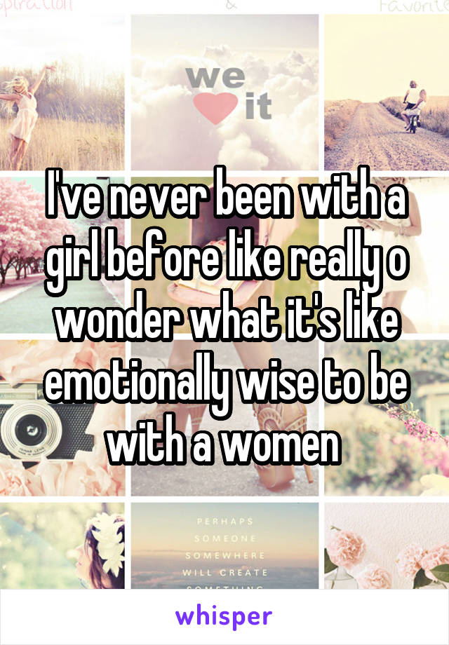 I've never been with a girl before like really o wonder what it's like emotionally wise to be with a women 