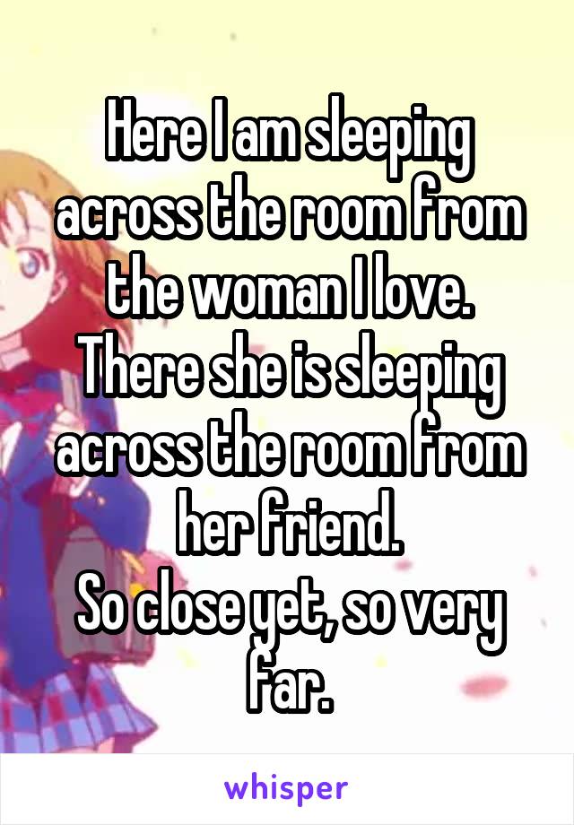 Here I am sleeping across the room from the woman I love.
There she is sleeping across the room from her friend.
So close yet, so very far.