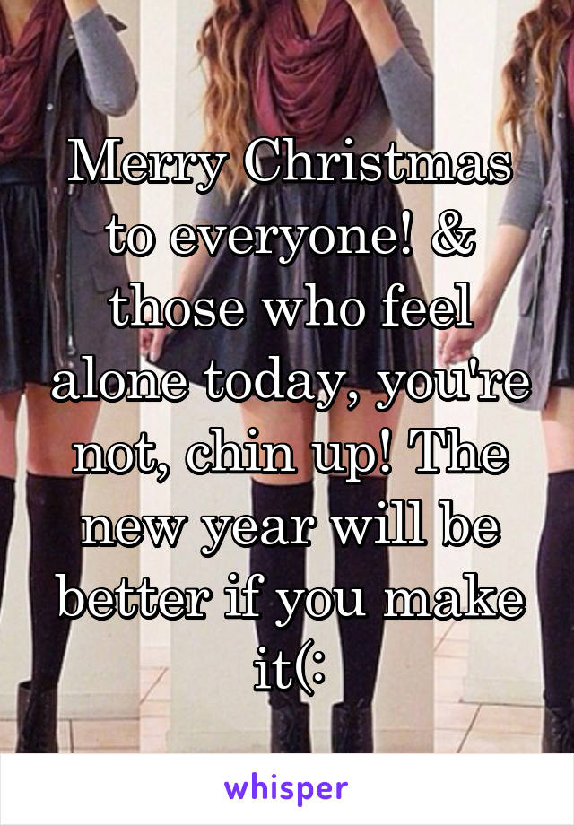 Merry Christmas to everyone! & those who feel alone today, you're not, chin up! The new year will be better if you make it(: