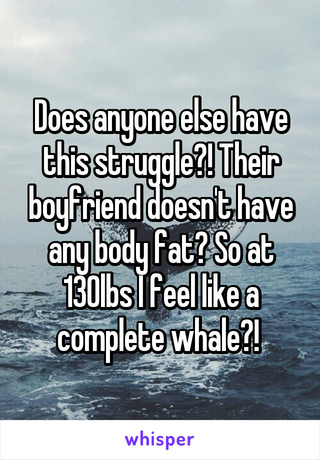 Does anyone else have this struggle?! Their boyfriend doesn't have any body fat? So at 130lbs I feel like a complete whale?! 