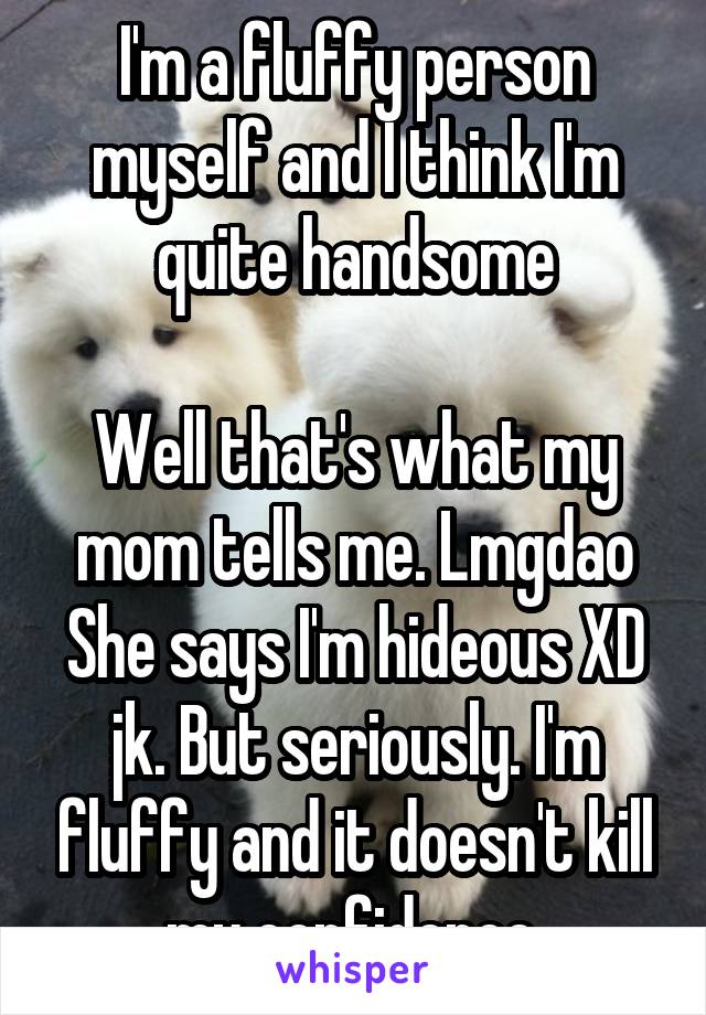 I'm a fluffy person myself and I think I'm quite handsome

Well that's what my mom tells me. Lmgdao She says I'm hideous XD jk. But seriously. I'm fluffy and it doesn't kill my confidence.