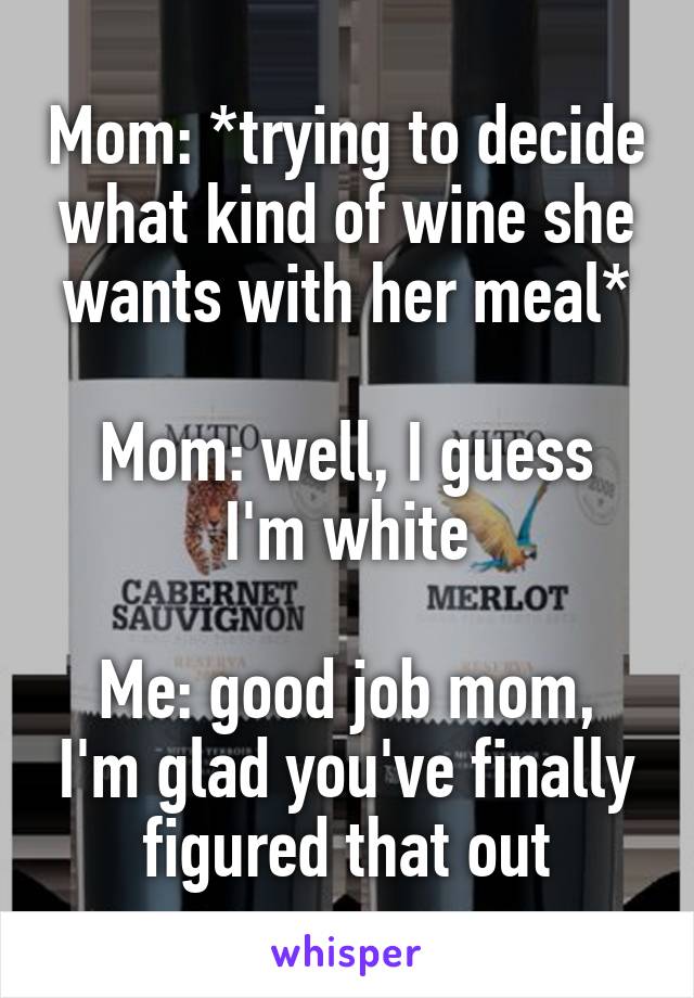 Mom: *trying to decide what kind of wine she wants with her meal*

Mom: well, I guess I'm white

Me: good job mom, I'm glad you've finally figured that out