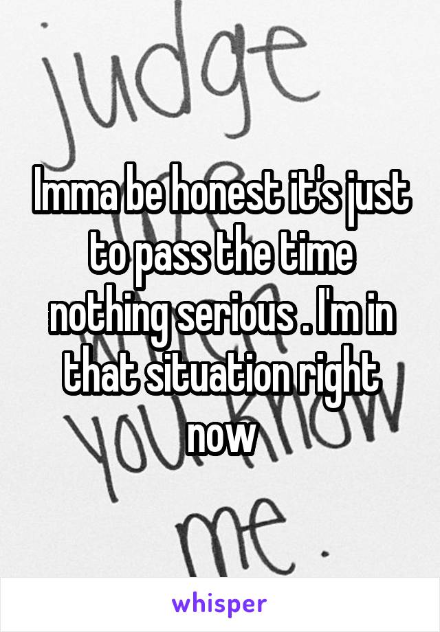 Imma be honest it's just to pass the time nothing serious . I'm in that situation right now