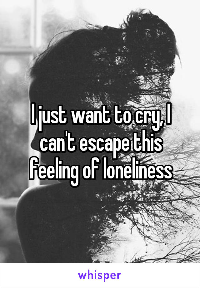 I just want to cry, I can't escape this feeling of loneliness