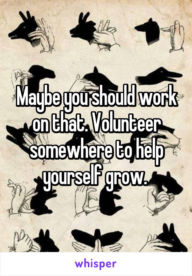 Maybe you should work on that. Volunteer somewhere to help yourself grow. 