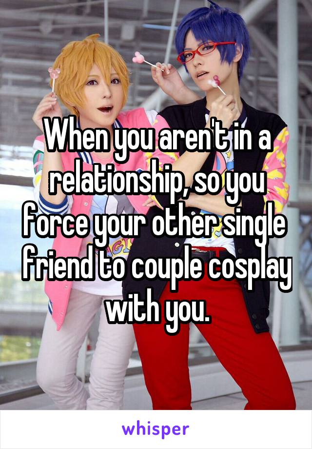 When you aren't in a relationship, so you force your other single  friend to couple cosplay with you.