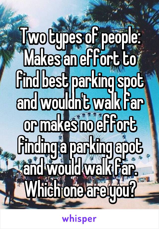 Two types of people:
Makes an effort to find best parking spot and wouldn't walk far or makes no effort finding a parking apot and would walk far.
Which one are you?