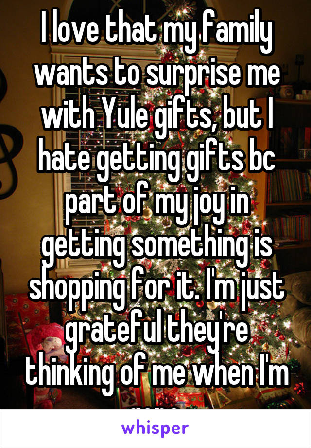 I love that my family wants to surprise me with Yule gifts, but I hate getting gifts bc part of my joy in getting something is shopping for it. I'm just grateful they're thinking of me when I'm gone.