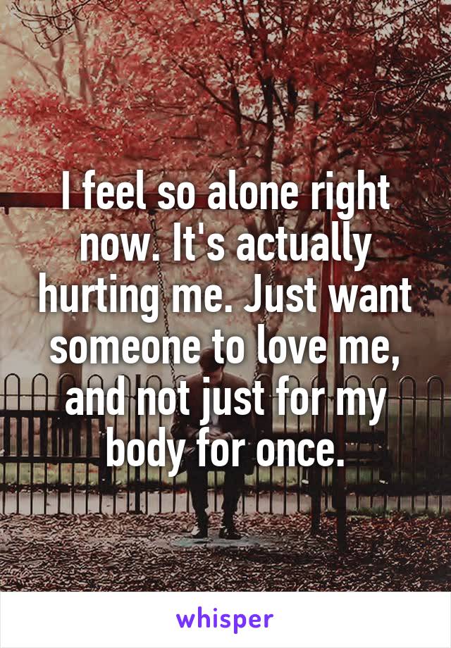 I feel so alone right now. It's actually hurting me. Just want someone to love me, and not just for my body for once.