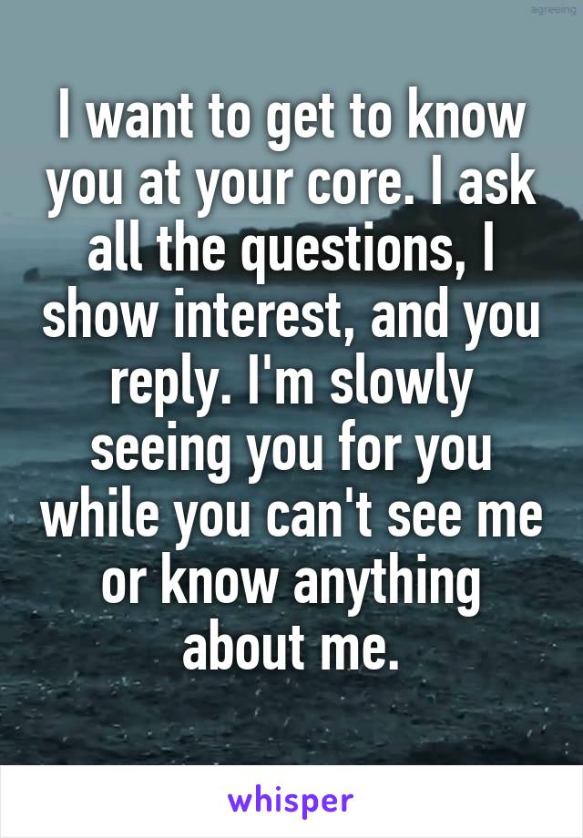 I want to get to know you at your core. I ask all the questions, I show interest, and you reply. I'm slowly seeing you for you while you can't see me or know anything about me.
