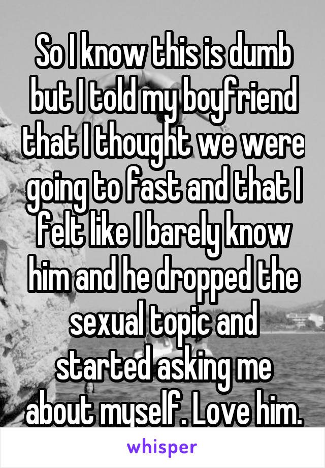 So I know this is dumb but I told my boyfriend that I thought we were going to fast and that I felt like I barely know him and he dropped the sexual topic and started asking me about myself. Love him.