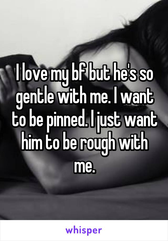 I love my bf but he's so gentle with me. I want to be pinned. I just want him to be rough with me.