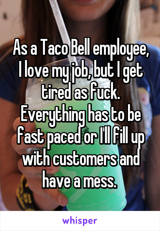 As a Taco Bell employee, I love my job, but I get tired as fuck. Everything has to be fast paced or I'll fill up with customers and have a mess. 