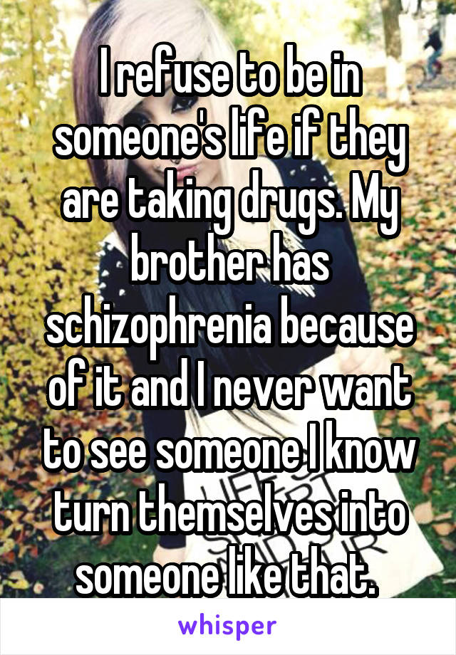 I refuse to be in someone's life if they are taking drugs. My brother has schizophrenia because of it and I never want to see someone I know turn themselves into someone like that. 