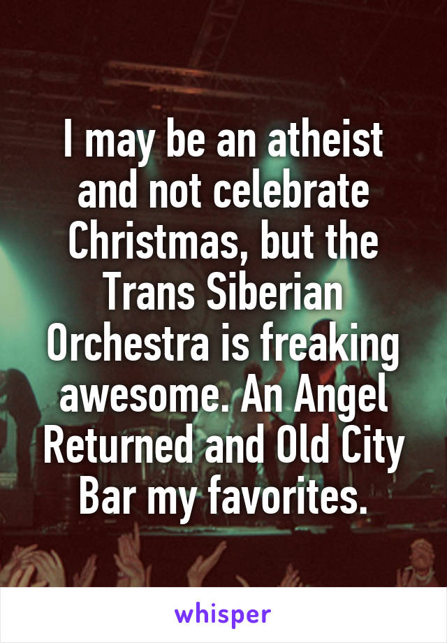 I may be an atheist and not celebrate Christmas, but the Trans Siberian Orchestra is freaking awesome. An Angel Returned and Old City Bar my favorites.