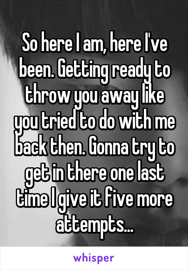 So here I am, here I've been. Getting ready to throw you away like you tried to do with me back then. Gonna try to get in there one last time I give it five more attempts...