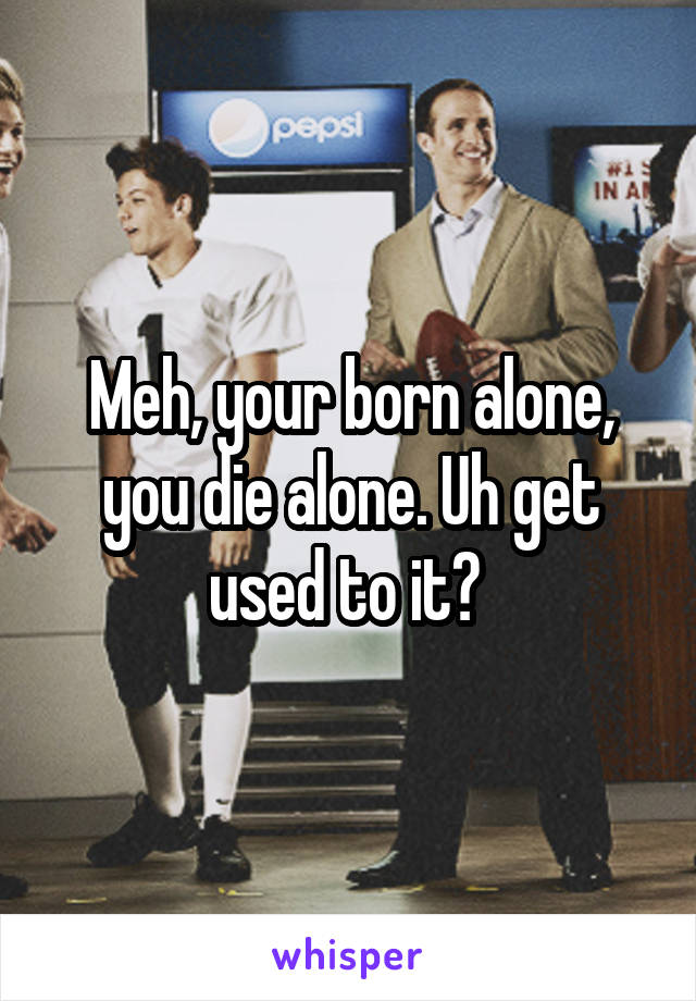 Meh, your born alone, you die alone. Uh get used to it? 