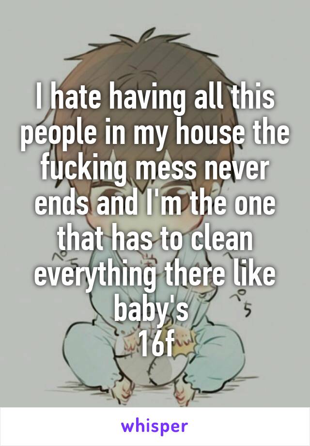 I hate having all this people in my house the fucking mess never ends and I'm the one that has to clean everything there like baby's 
16f