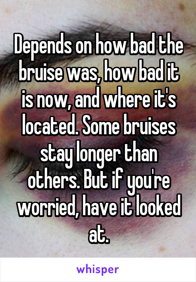 Depends on how bad the bruise was, how bad it is now, and where it's located. Some bruises stay longer than others. But if you're worried, have it looked at.