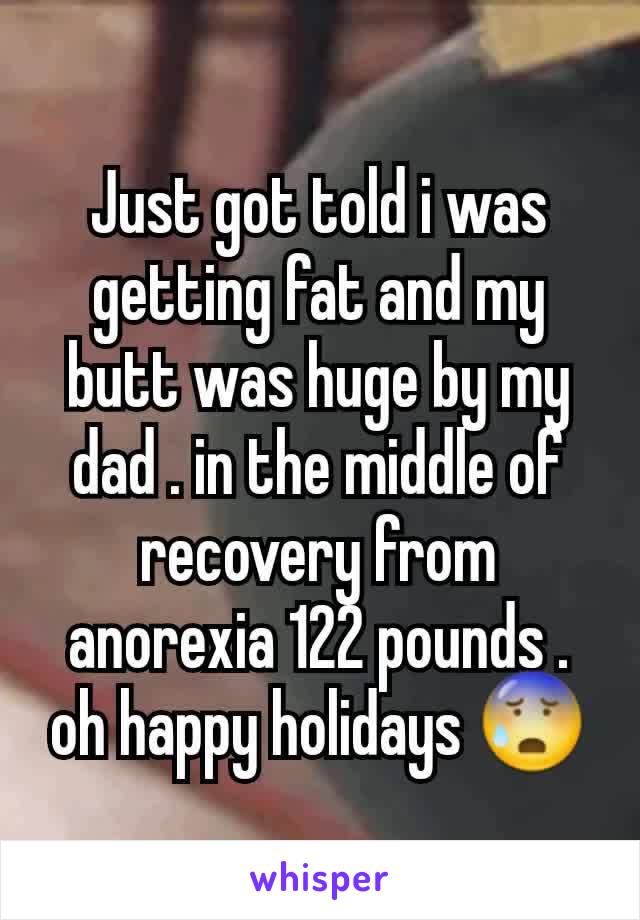 Just got told i was getting fat and my butt was huge by my dad . in the middle of recovery from anorexia 122 pounds . oh happy holidays 😰