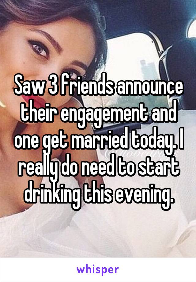 Saw 3 friends announce their engagement and one get married today. I really do need to start drinking this evening.