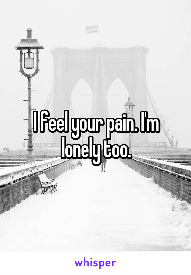 I feel your pain. I'm lonely too.