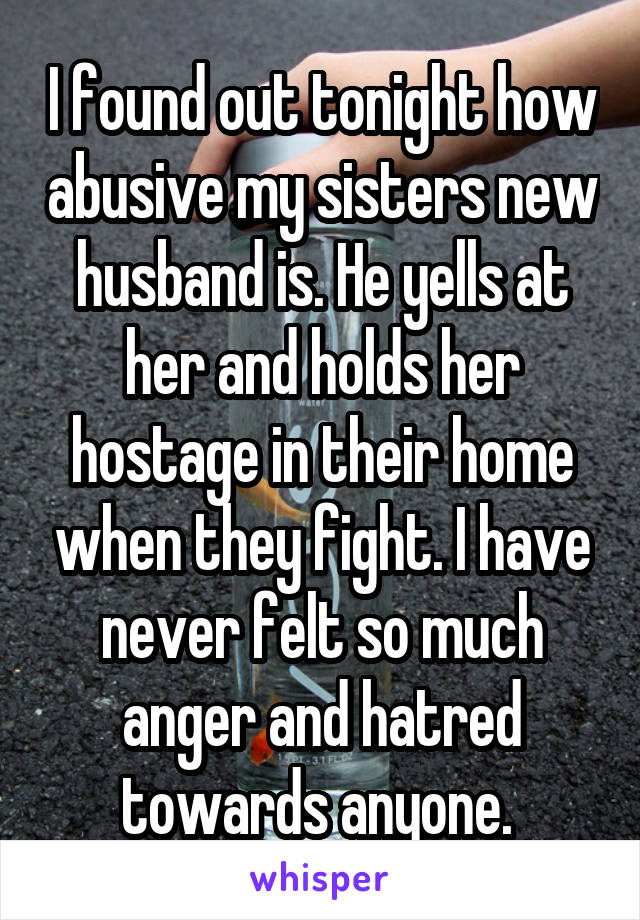 I found out tonight how abusive my sisters new husband is. He yells at her and holds her hostage in their home when they fight. I have never felt so much anger and hatred towards anyone. 