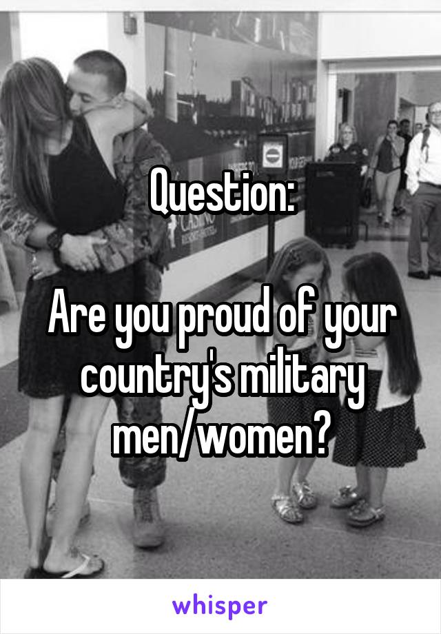 Question:

Are you proud of your country's military men/women?