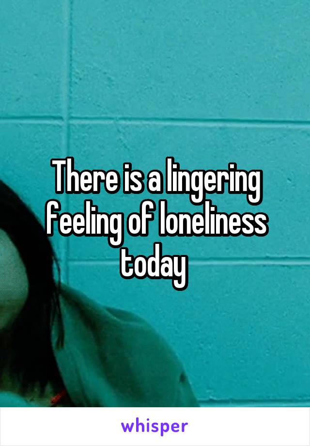 There is a lingering feeling of loneliness today 