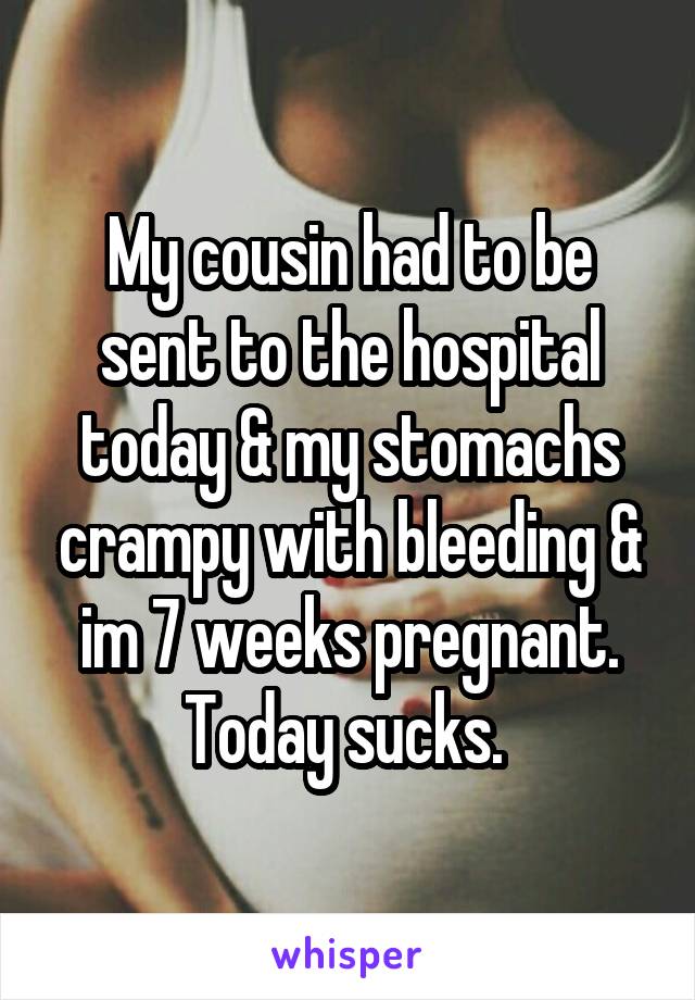 My cousin had to be sent to the hospital today & my stomachs crampy with bleeding & im 7 weeks pregnant. Today sucks. 